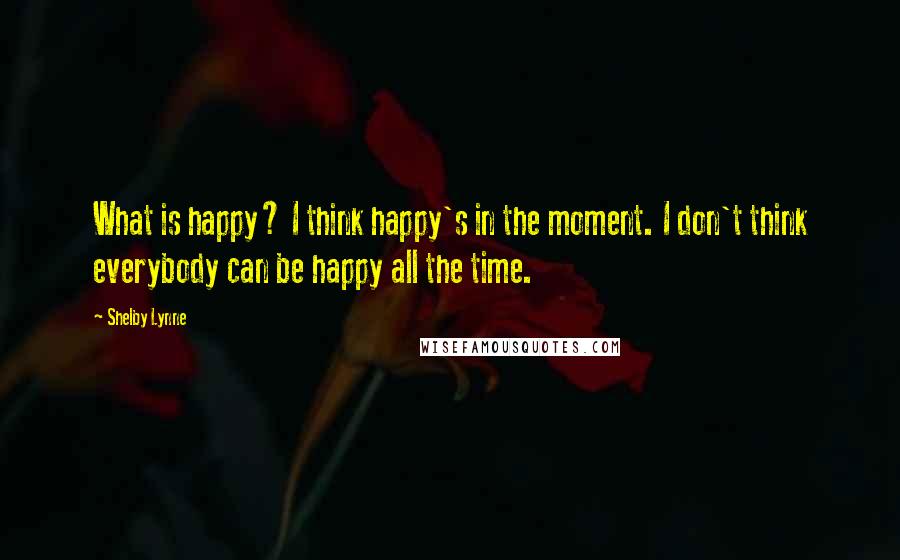 Shelby Lynne Quotes: What is happy? I think happy's in the moment. I don't think everybody can be happy all the time.