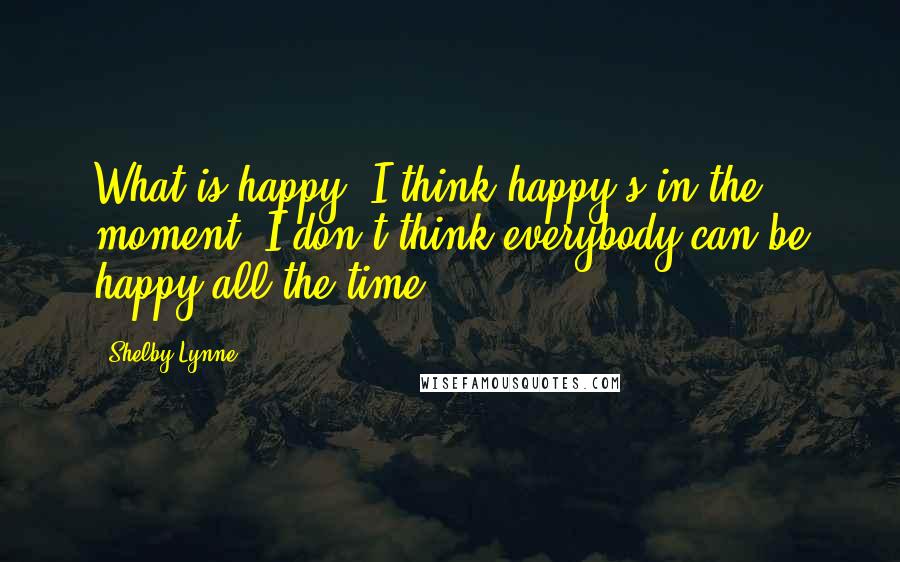 Shelby Lynne Quotes: What is happy? I think happy's in the moment. I don't think everybody can be happy all the time.