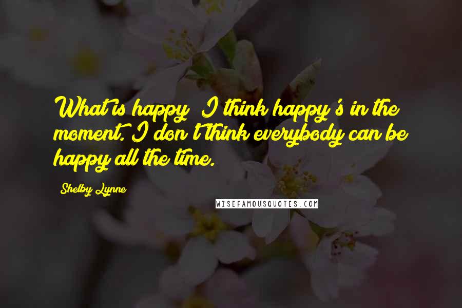 Shelby Lynne Quotes: What is happy? I think happy's in the moment. I don't think everybody can be happy all the time.