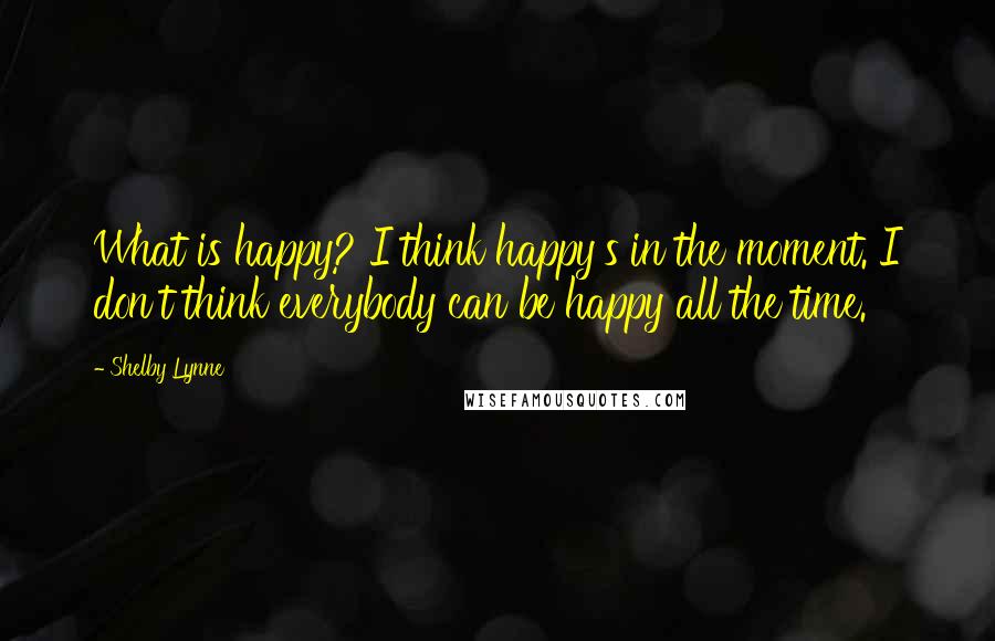 Shelby Lynne Quotes: What is happy? I think happy's in the moment. I don't think everybody can be happy all the time.