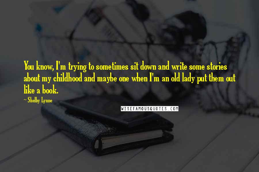 Shelby Lynne Quotes: You know, I'm trying to sometimes sit down and write some stories about my childhood and maybe one when I'm an old lady put them out like a book.