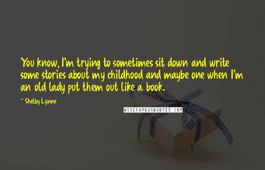 Shelby Lynne Quotes: You know, I'm trying to sometimes sit down and write some stories about my childhood and maybe one when I'm an old lady put them out like a book.