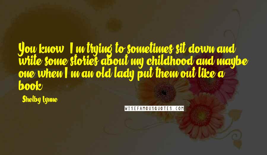 Shelby Lynne Quotes: You know, I'm trying to sometimes sit down and write some stories about my childhood and maybe one when I'm an old lady put them out like a book.