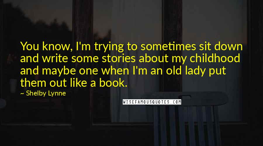 Shelby Lynne Quotes: You know, I'm trying to sometimes sit down and write some stories about my childhood and maybe one when I'm an old lady put them out like a book.