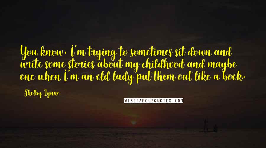 Shelby Lynne Quotes: You know, I'm trying to sometimes sit down and write some stories about my childhood and maybe one when I'm an old lady put them out like a book.