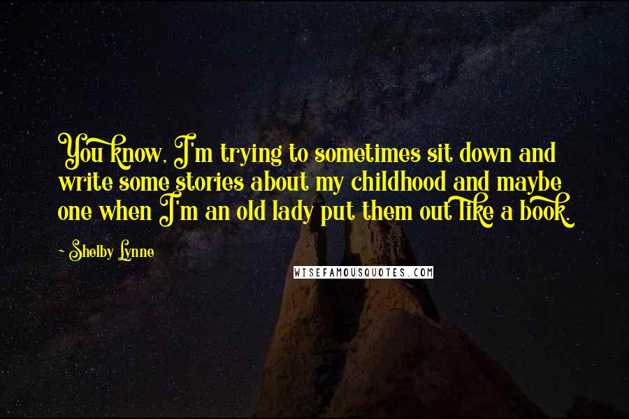 Shelby Lynne Quotes: You know, I'm trying to sometimes sit down and write some stories about my childhood and maybe one when I'm an old lady put them out like a book.
