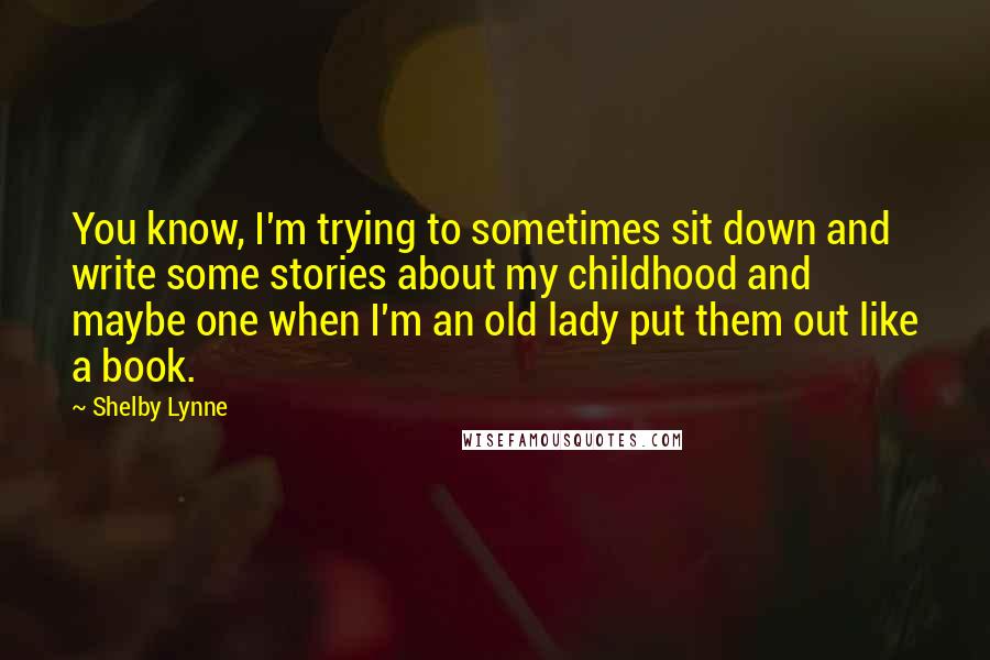 Shelby Lynne Quotes: You know, I'm trying to sometimes sit down and write some stories about my childhood and maybe one when I'm an old lady put them out like a book.