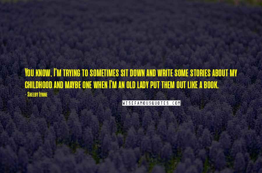 Shelby Lynne Quotes: You know, I'm trying to sometimes sit down and write some stories about my childhood and maybe one when I'm an old lady put them out like a book.