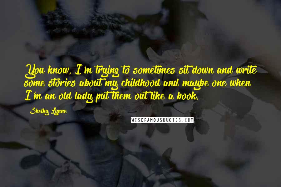 Shelby Lynne Quotes: You know, I'm trying to sometimes sit down and write some stories about my childhood and maybe one when I'm an old lady put them out like a book.