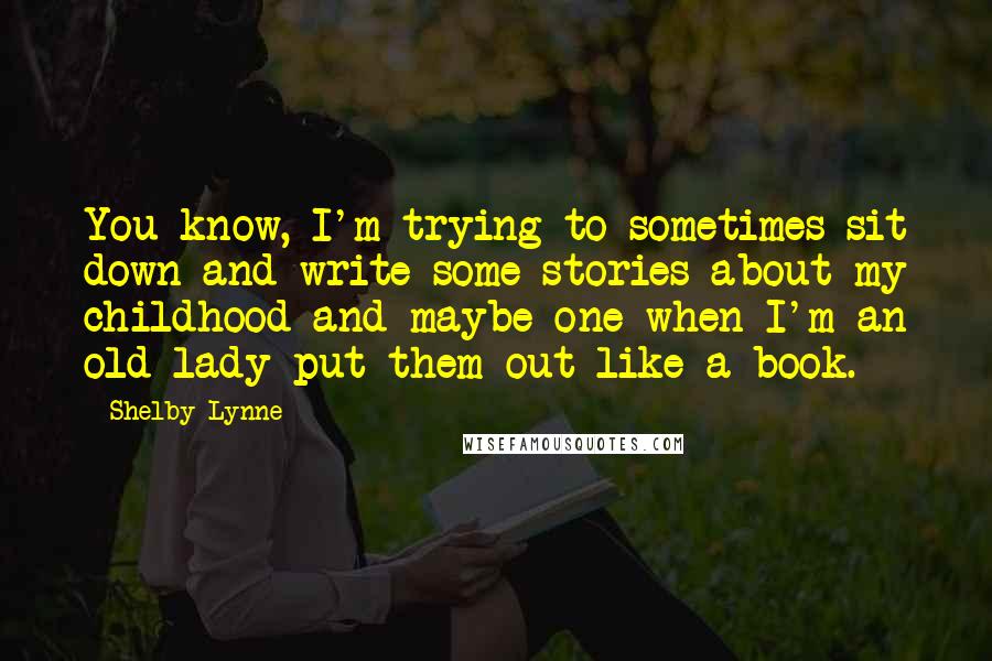 Shelby Lynne Quotes: You know, I'm trying to sometimes sit down and write some stories about my childhood and maybe one when I'm an old lady put them out like a book.