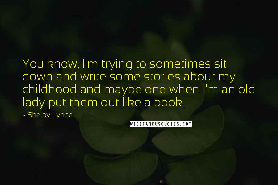 Shelby Lynne Quotes: You know, I'm trying to sometimes sit down and write some stories about my childhood and maybe one when I'm an old lady put them out like a book.