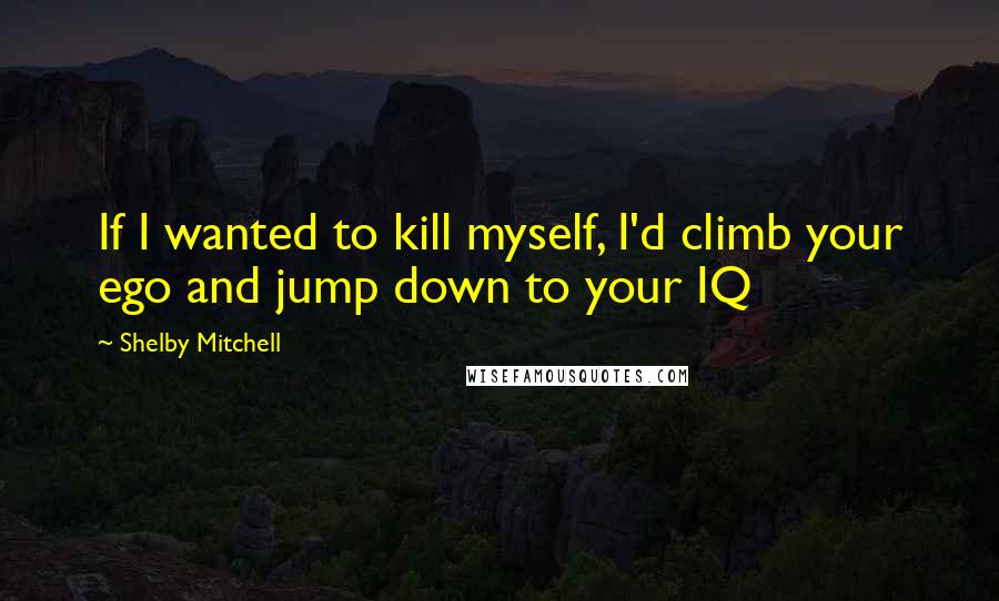 Shelby Mitchell Quotes: If I wanted to kill myself, I'd climb your ego and jump down to your IQ