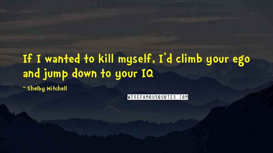 Shelby Mitchell Quotes: If I wanted to kill myself, I'd climb your ego and jump down to your IQ