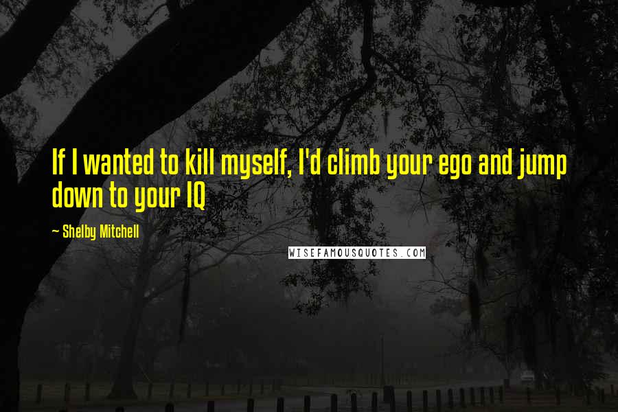 Shelby Mitchell Quotes: If I wanted to kill myself, I'd climb your ego and jump down to your IQ