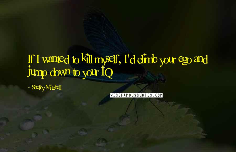 Shelby Mitchell Quotes: If I wanted to kill myself, I'd climb your ego and jump down to your IQ