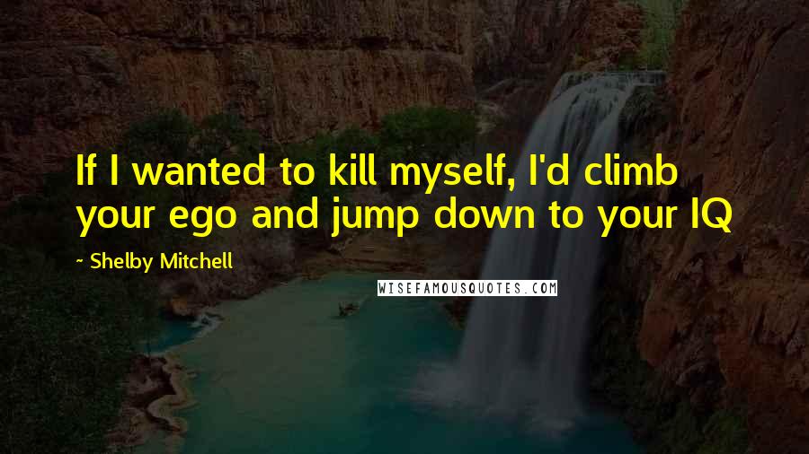 Shelby Mitchell Quotes: If I wanted to kill myself, I'd climb your ego and jump down to your IQ