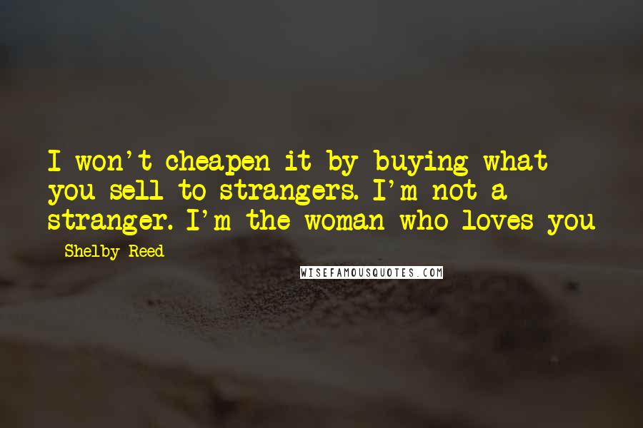 Shelby Reed Quotes: I won't cheapen it by buying what you sell to strangers. I'm not a stranger. I'm the woman who loves you