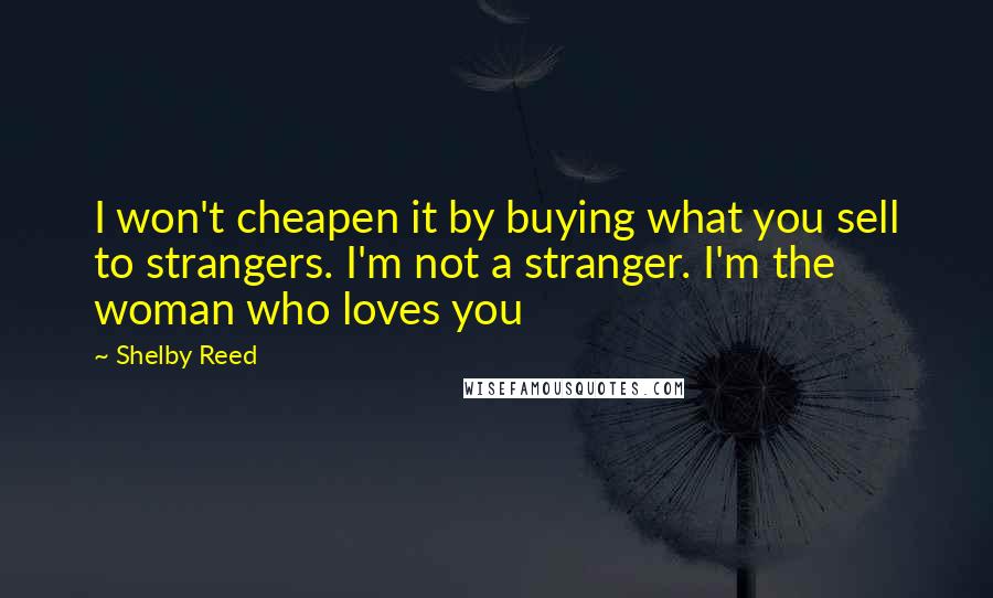 Shelby Reed Quotes: I won't cheapen it by buying what you sell to strangers. I'm not a stranger. I'm the woman who loves you