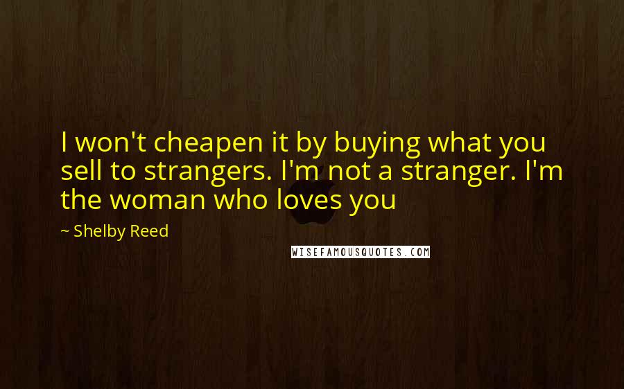 Shelby Reed Quotes: I won't cheapen it by buying what you sell to strangers. I'm not a stranger. I'm the woman who loves you