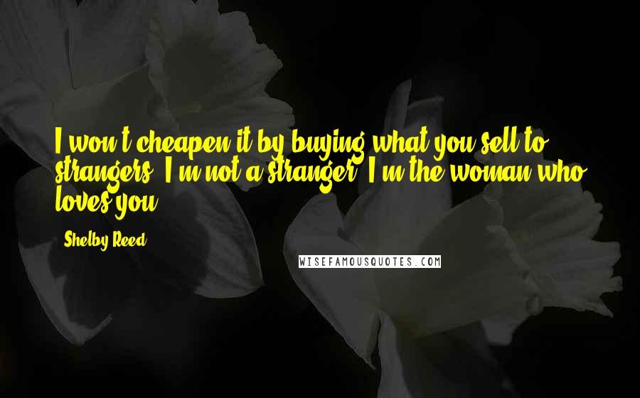 Shelby Reed Quotes: I won't cheapen it by buying what you sell to strangers. I'm not a stranger. I'm the woman who loves you