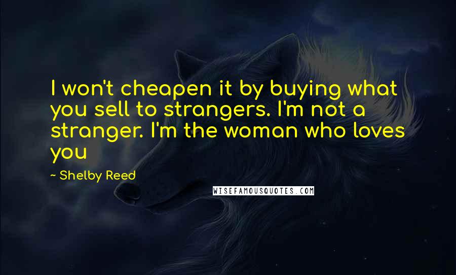 Shelby Reed Quotes: I won't cheapen it by buying what you sell to strangers. I'm not a stranger. I'm the woman who loves you