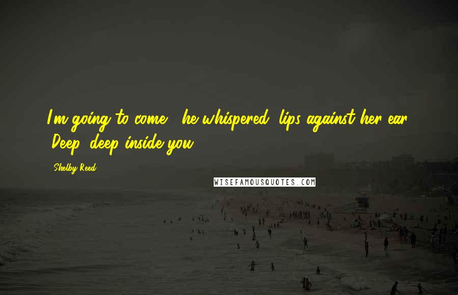 Shelby Reed Quotes: I'm going to come," he whispered, lips against her ear. "Deep, deep inside you.