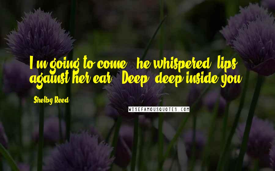 Shelby Reed Quotes: I'm going to come," he whispered, lips against her ear. "Deep, deep inside you.