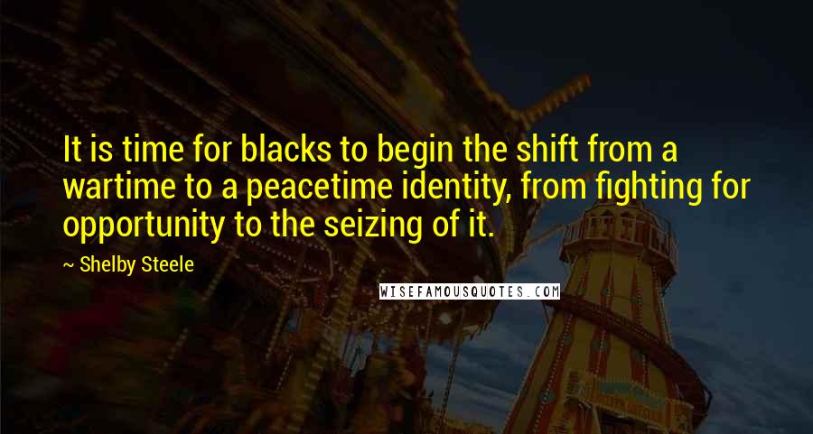 Shelby Steele Quotes: It is time for blacks to begin the shift from a wartime to a peacetime identity, from fighting for opportunity to the seizing of it.