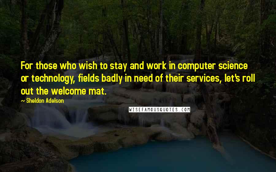 Sheldon Adelson Quotes: For those who wish to stay and work in computer science or technology, fields badly in need of their services, let's roll out the welcome mat.
