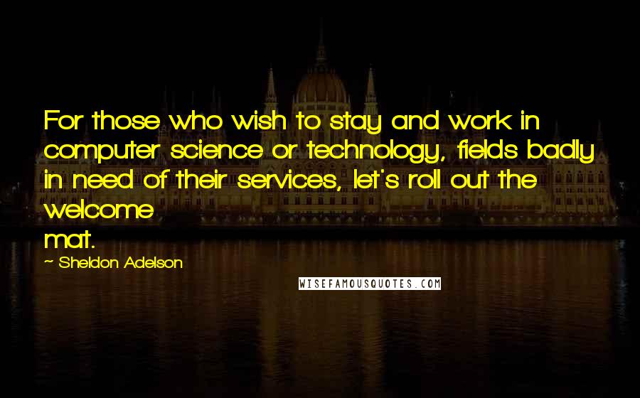 Sheldon Adelson Quotes: For those who wish to stay and work in computer science or technology, fields badly in need of their services, let's roll out the welcome mat.