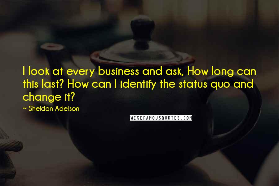 Sheldon Adelson Quotes: I look at every business and ask, How long can this last? How can I identify the status quo and change it?