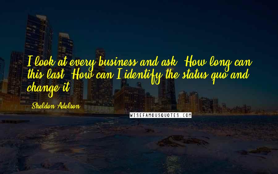 Sheldon Adelson Quotes: I look at every business and ask, How long can this last? How can I identify the status quo and change it?