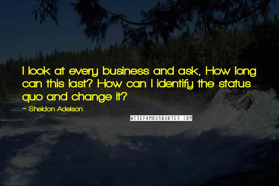 Sheldon Adelson Quotes: I look at every business and ask, How long can this last? How can I identify the status quo and change it?