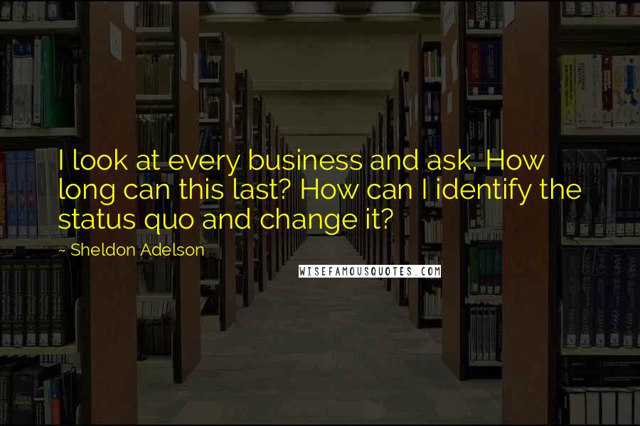Sheldon Adelson Quotes: I look at every business and ask, How long can this last? How can I identify the status quo and change it?