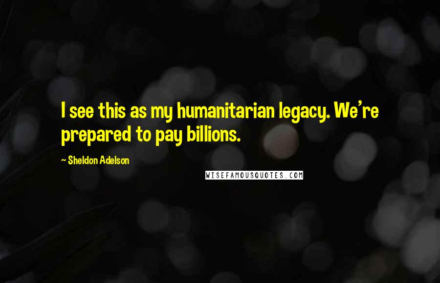 Sheldon Adelson Quotes: I see this as my humanitarian legacy. We're prepared to pay billions.