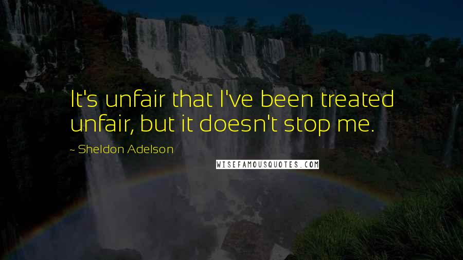 Sheldon Adelson Quotes: It's unfair that I've been treated unfair, but it doesn't stop me.