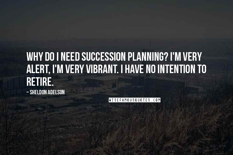 Sheldon Adelson Quotes: Why do I need succession planning? I'm very alert, I'm very vibrant. I have no intention to retire.