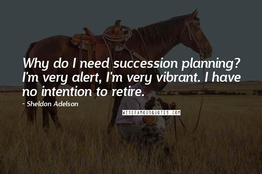 Sheldon Adelson Quotes: Why do I need succession planning? I'm very alert, I'm very vibrant. I have no intention to retire.