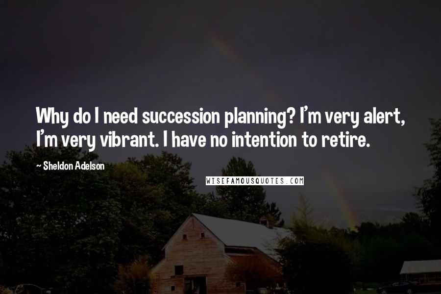 Sheldon Adelson Quotes: Why do I need succession planning? I'm very alert, I'm very vibrant. I have no intention to retire.