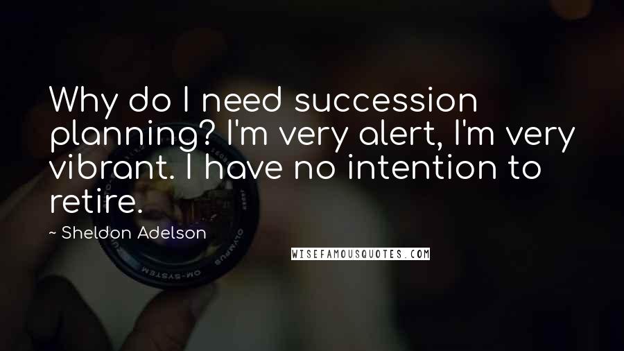 Sheldon Adelson Quotes: Why do I need succession planning? I'm very alert, I'm very vibrant. I have no intention to retire.