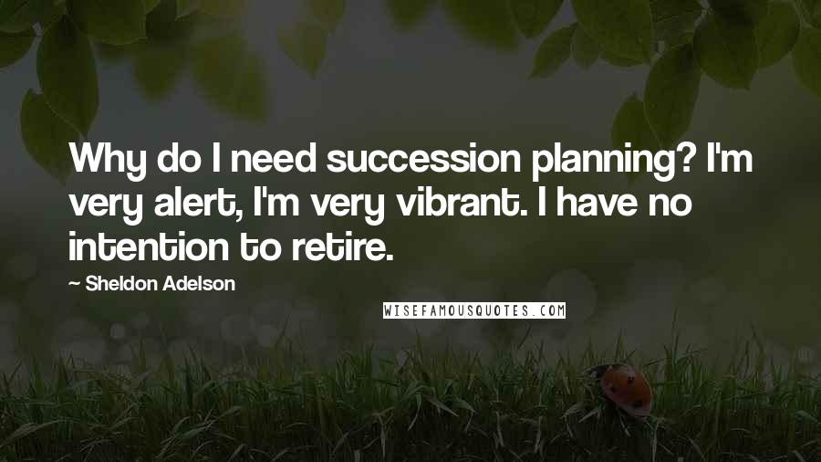 Sheldon Adelson Quotes: Why do I need succession planning? I'm very alert, I'm very vibrant. I have no intention to retire.