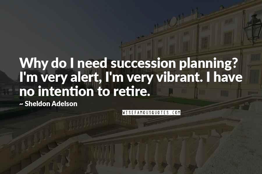 Sheldon Adelson Quotes: Why do I need succession planning? I'm very alert, I'm very vibrant. I have no intention to retire.