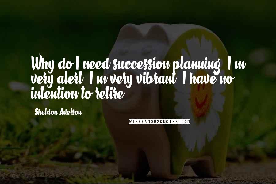 Sheldon Adelson Quotes: Why do I need succession planning? I'm very alert, I'm very vibrant. I have no intention to retire.