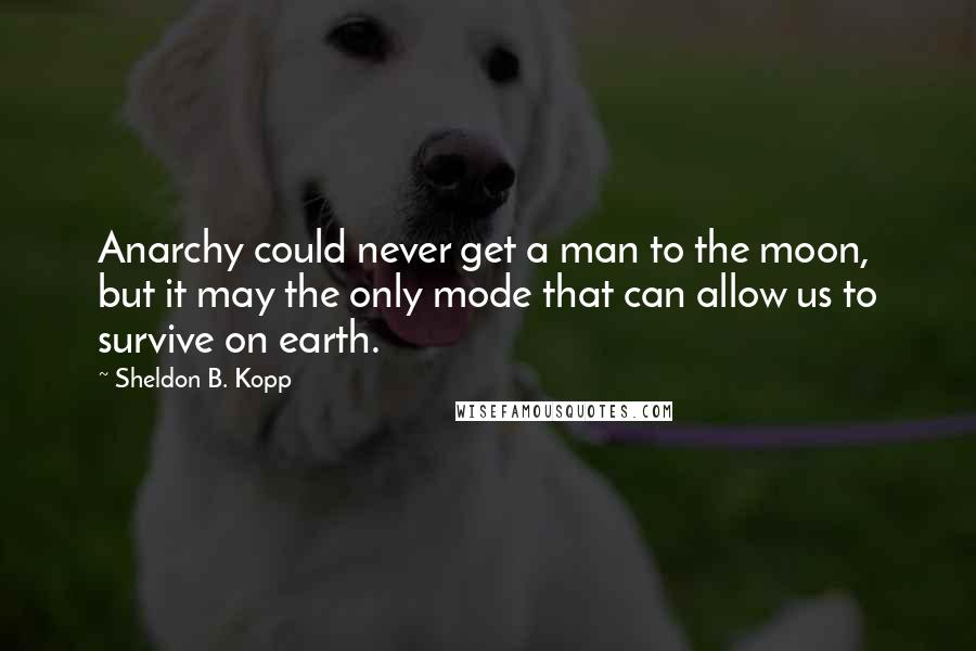 Sheldon B. Kopp Quotes: Anarchy could never get a man to the moon, but it may the only mode that can allow us to survive on earth.