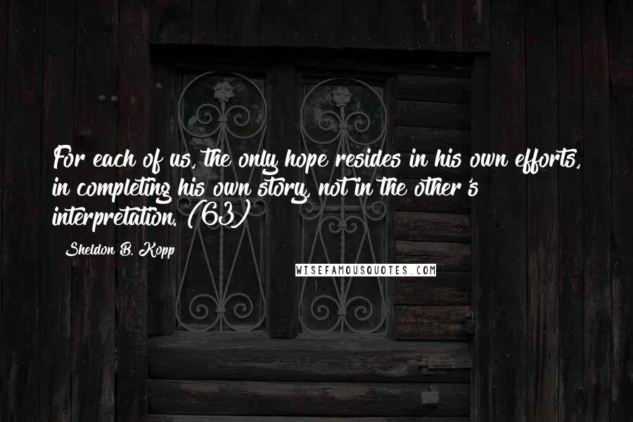 Sheldon B. Kopp Quotes: For each of us, the only hope resides in his own efforts, in completing his own story, not in the other's interpretation. (63)