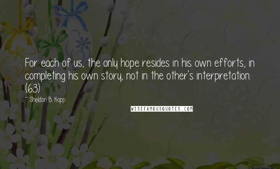 Sheldon B. Kopp Quotes: For each of us, the only hope resides in his own efforts, in completing his own story, not in the other's interpretation. (63)