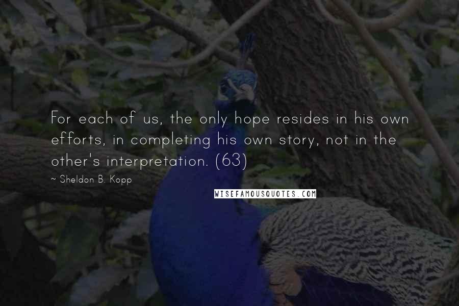 Sheldon B. Kopp Quotes: For each of us, the only hope resides in his own efforts, in completing his own story, not in the other's interpretation. (63)