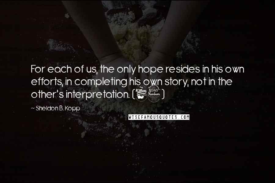 Sheldon B. Kopp Quotes: For each of us, the only hope resides in his own efforts, in completing his own story, not in the other's interpretation. (63)