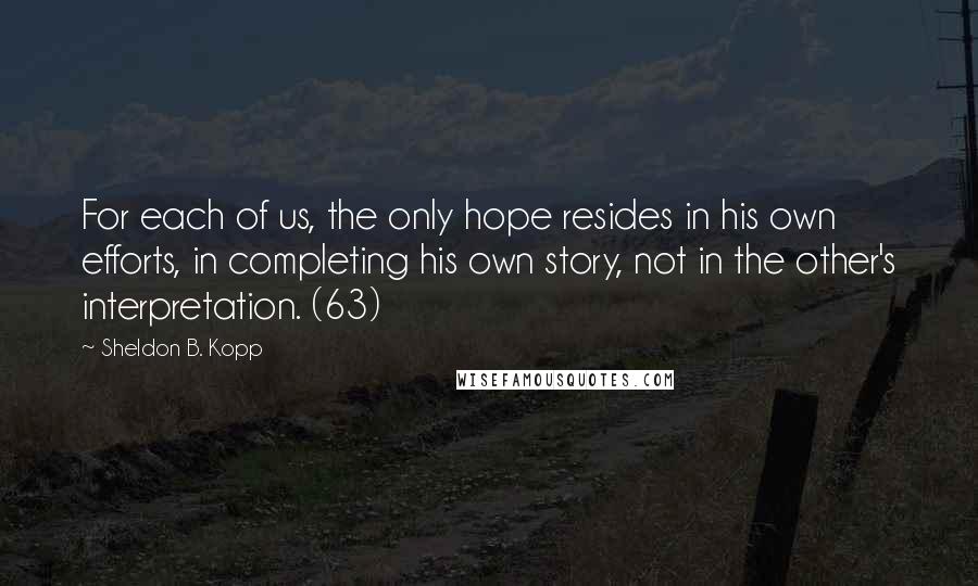 Sheldon B. Kopp Quotes: For each of us, the only hope resides in his own efforts, in completing his own story, not in the other's interpretation. (63)