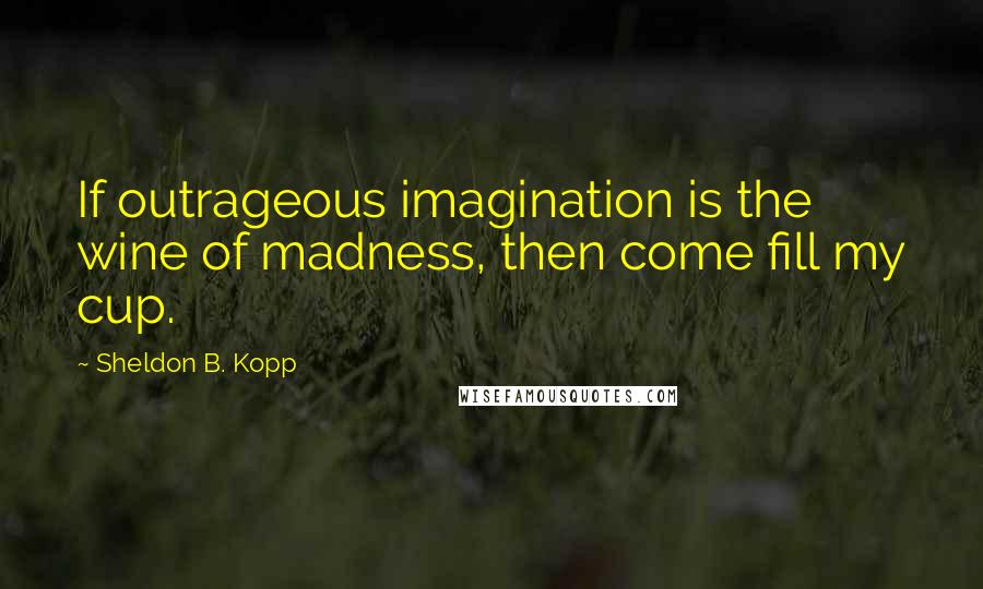 Sheldon B. Kopp Quotes: If outrageous imagination is the wine of madness, then come fill my cup.
